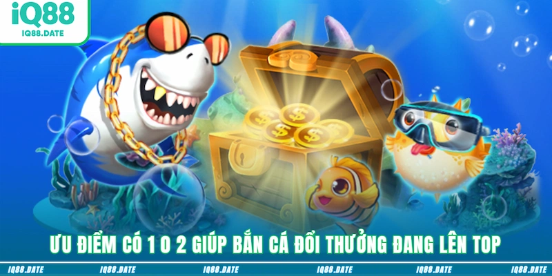 Ưu điểm có 1 0 2 giúp bắn cá đổi thưởng đang lên top